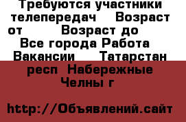 Требуются участники телепередач. › Возраст от ­ 18 › Возраст до ­ 60 - Все города Работа » Вакансии   . Татарстан респ.,Набережные Челны г.